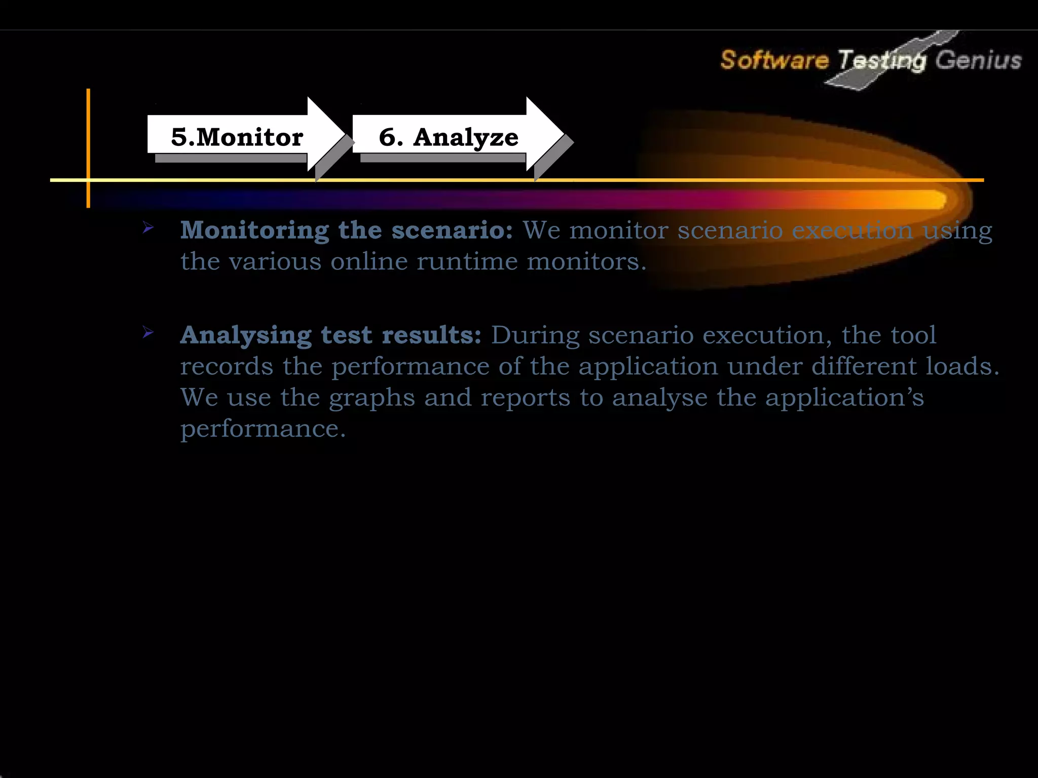 5.Monitor 5.Monitor 6. Analyze 6. Analyze  Monitoring the scenario: We monitor scenario execution using the various online runtime monitors.   Analysing test results: During scenario execution, the tool records the performance of the application under different loads. We use the graphs and reports to analyse the application’s performance. 