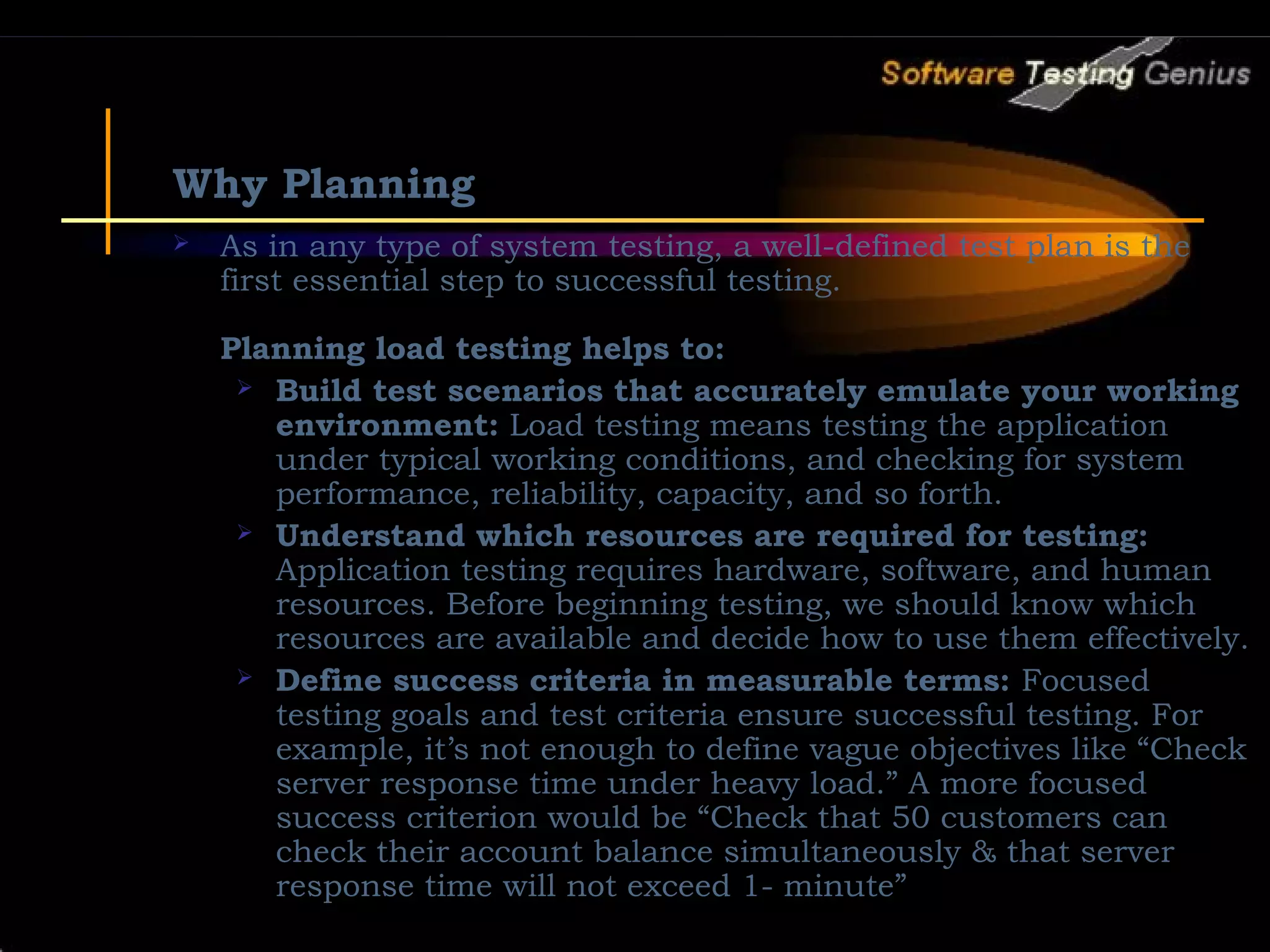 Why Planning  As in any type of system testing, a well-defined test plan is the first essential step to successful testing. Planning load testing helps to:  Build test scenarios that accurately emulate your working environment: Load testing means testing the application under typical working conditions, and checking for system performance, reliability, capacity, and so forth.  Understand which resources are required for testing: Application testing requires hardware, software, and human resources. Before beginning testing, we should know which resources are available and decide how to use them effectively.  Define success criteria in measurable terms: Focused testing goals and test criteria ensure successful testing. For example, it’s not enough to define vague objectives like “Check server response time under heavy load.” A more focused success criterion would be “Check that 50 customers can check their account balance simultaneously & that server response time will not exceed 1- minute” 