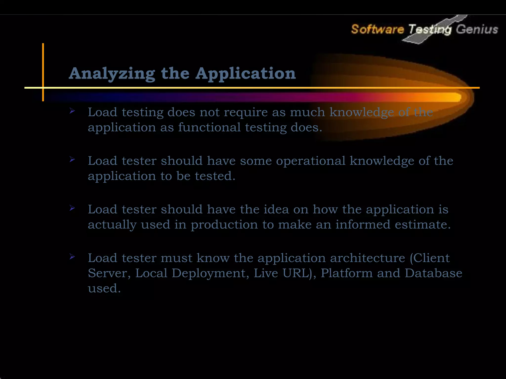 Analyzing the Application  Load testing does not require as much knowledge of the application as functional testing does.  Load tester should have some operational knowledge of the application to be tested.  Load tester should have the idea on how the application is actually used in production to make an informed estimate.  Load tester must know the application architecture (Client Server, Local Deployment, Live URL), Platform and Database used. 