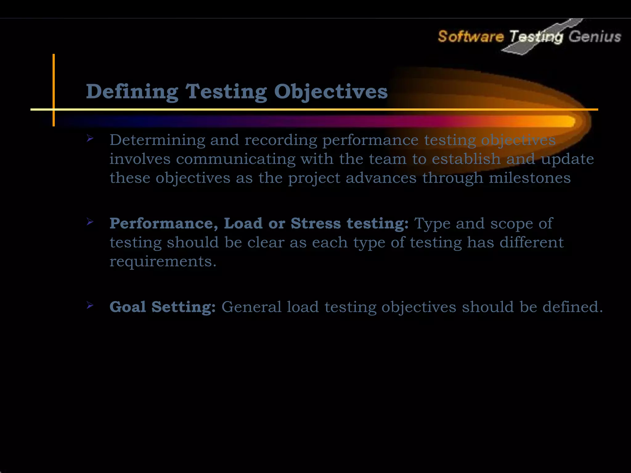 Defining Testing Objectives  Determining and recording performance testing objectives involves communicating with the team to establish and update these objectives as the project advances through milestones  Performance, Load or Stress testing: Type and scope of testing should be clear as each type of testing has different requirements.  Goal Setting: General load testing objectives should be defined. 