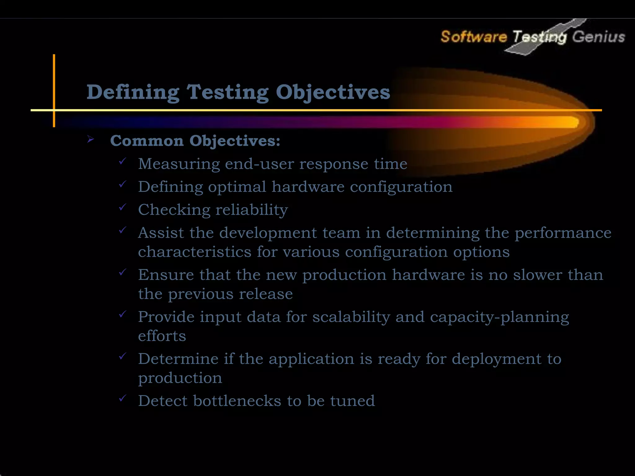 Defining Testing Objectives  Common Objectives:  Measuring end-user response time  Defining optimal hardware configuration  Checking reliability  Assist the development team in determining the performance characteristics for various configuration options  Ensure that the new production hardware is no slower than the previous release  Provide input data for scalability and capacity-planning efforts  Determine if the application is ready for deployment to production  Detect bottlenecks to be tuned 