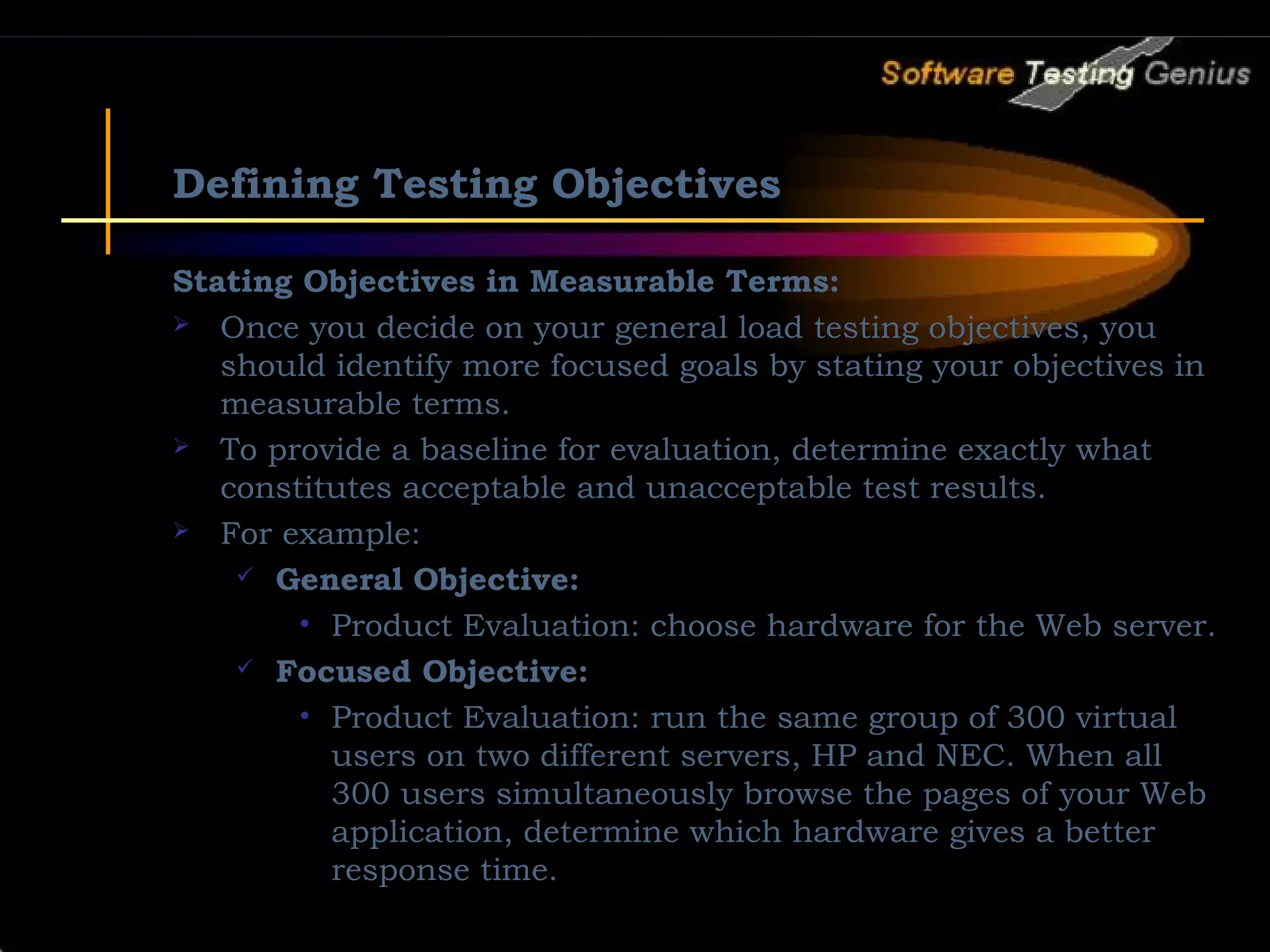 Defining Testing Objectives Stating Objectives in Measurable Terms:  Once you decide on your general load testing objectives, you should identify more focused goals by stating your objectives in measurable terms.  To provide a baseline for evaluation, determine exactly what constitutes acceptable and unacceptable test results.  For example:  General Objective: • Product Evaluation: choose hardware for the Web server.  Focused Objective: • Product Evaluation: run the same group of 300 virtual users on two different servers, HP and NEC. When all 300 users simultaneously browse the pages of your Web application, determine which hardware gives a better response time. 