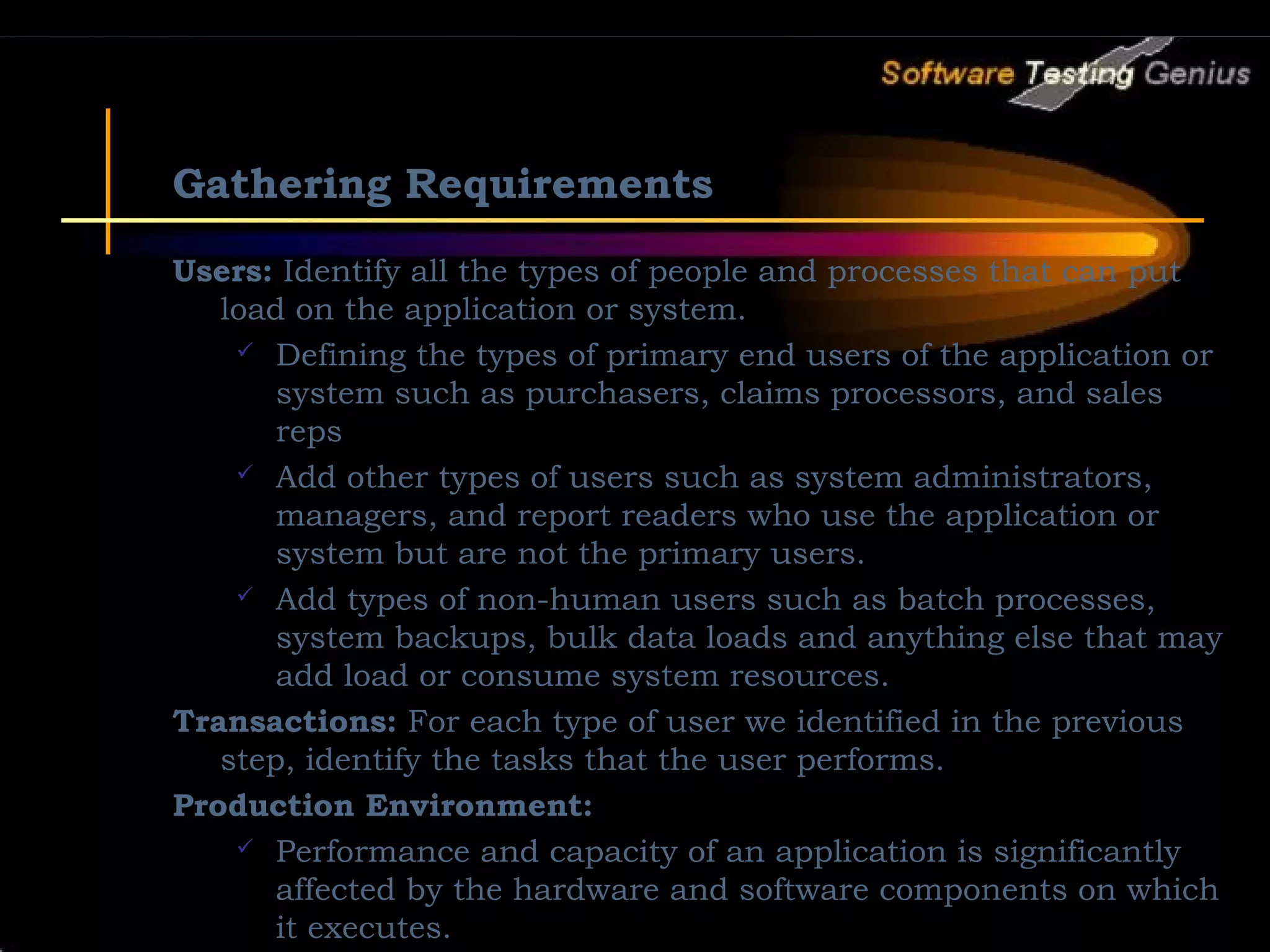 Gathering Requirements Users: Identify all the types of people and processes that can put load on the application or system.  Defining the types of primary end users of the application or system such as purchasers, claims processors, and sales reps  Add other types of users such as system administrators, managers, and report readers who use the application or system but are not the primary users.  Add types of non-human users such as batch processes, system backups, bulk data loads and anything else that may add load or consume system resources. Transactions: For each type of user we identified in the previous step, identify the tasks that the user performs. Production Environment:  Performance and capacity of an application is significantly affected by the hardware and software components on which it executes. 