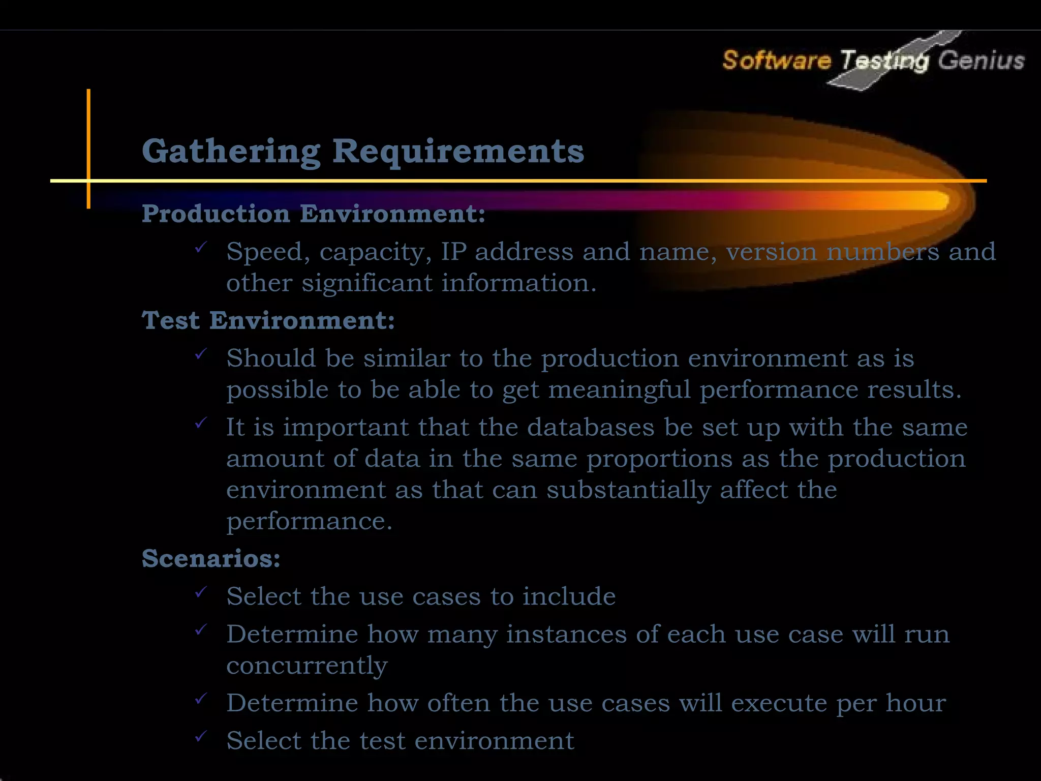 Gathering Requirements Production Environment:  Speed, capacity, IP address and name, version numbers and other significant information. Test Environment:  Should be similar to the production environment as is possible to be able to get meaningful performance results.  It is important that the databases be set up with the same amount of data in the same proportions as the production environment as that can substantially affect the performance. Scenarios:  Select the use cases to include  Determine how many instances of each use case will run concurrently  Determine how often the use cases will execute per hour  Select the test environment 