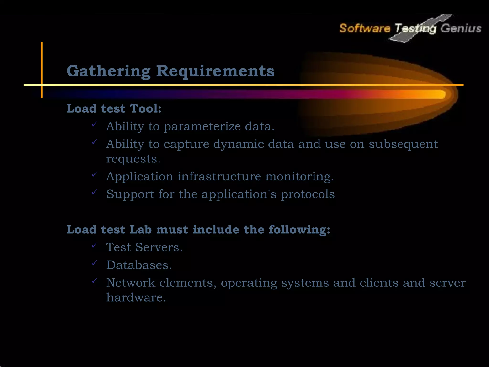 Gathering Requirements Load test Tool:  Ability to parameterize data.  Ability to capture dynamic data and use on subsequent requests.  Application infrastructure monitoring.  Support for the application's protocols Load test Lab must include the following:  Test Servers.  Databases.  Network elements, operating systems and clients and server hardware. 
