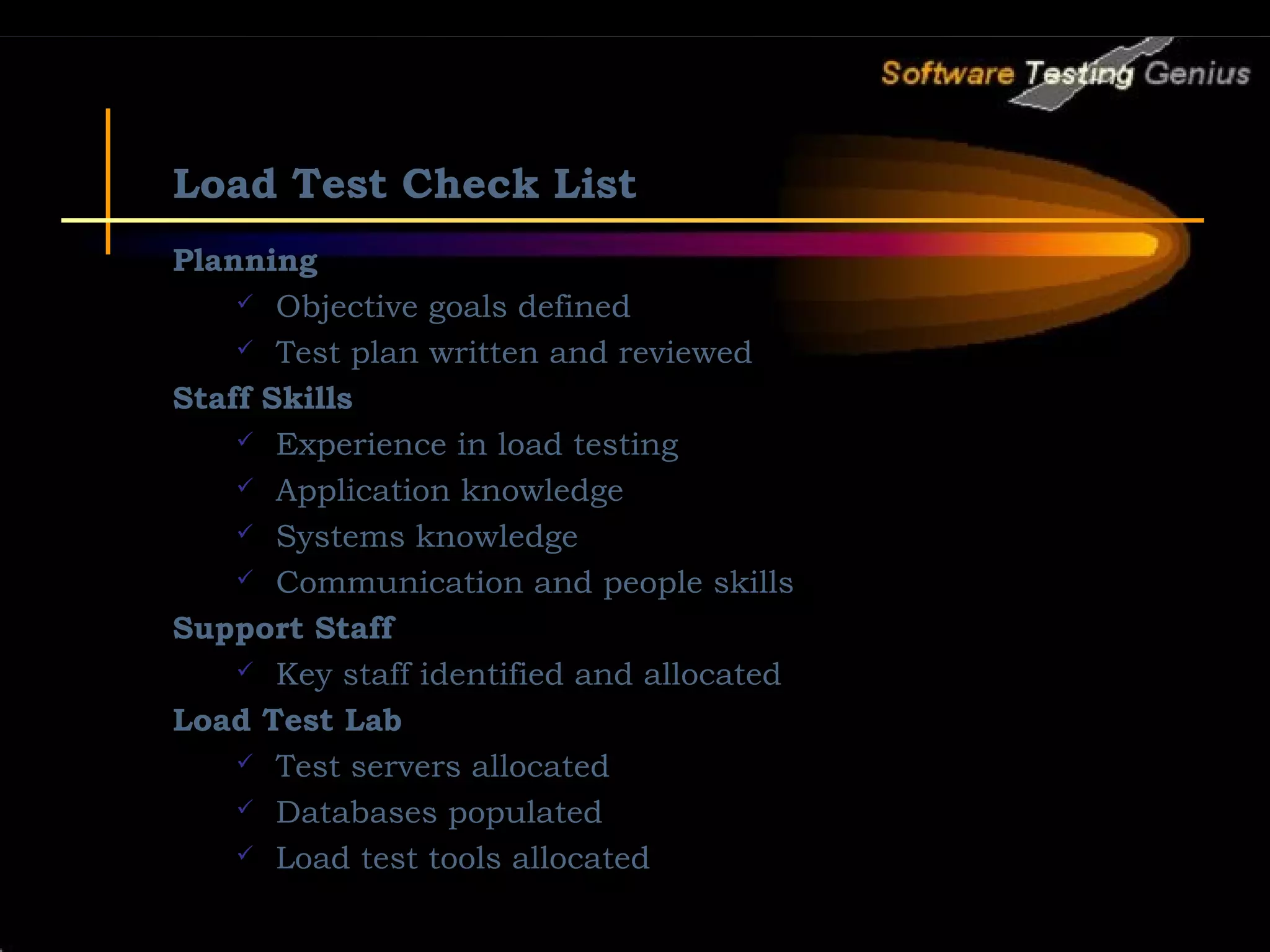 Load Test Check List Planning  Objective goals defined  Test plan written and reviewed Staff Skills  Experience in load testing  Application knowledge  Systems knowledge  Communication and people skills Support Staff  Key staff identified and allocated Load Test Lab  Test servers allocated  Databases populated  Load test tools allocated 