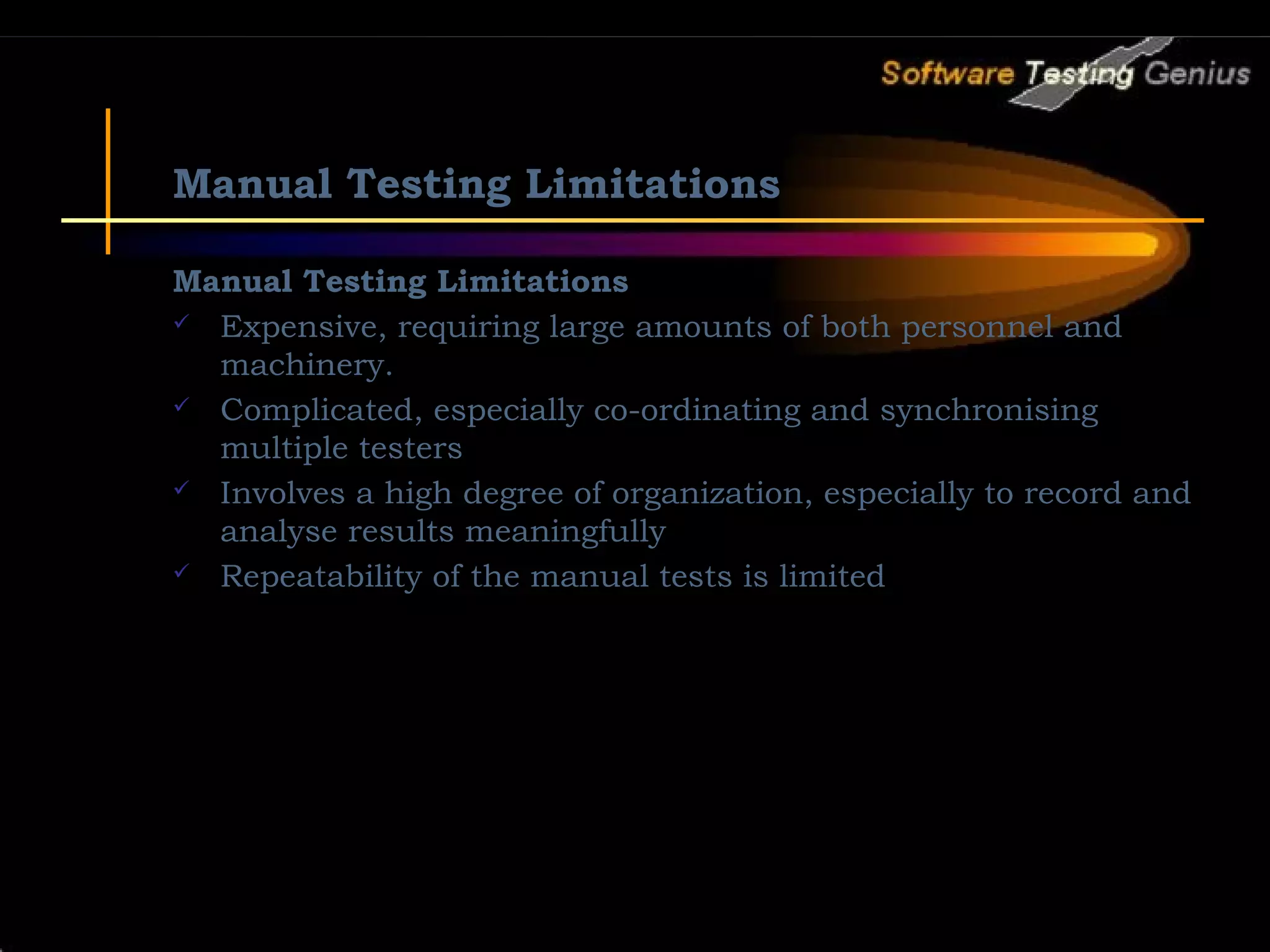 Manual Testing Limitations Manual Testing Limitations  Expensive, requiring large amounts of both personnel and machinery.  Complicated, especially co-ordinating and synchronising multiple testers  Involves a high degree of organization, especially to record and analyse results meaningfully  Repeatability of the manual tests is limited 