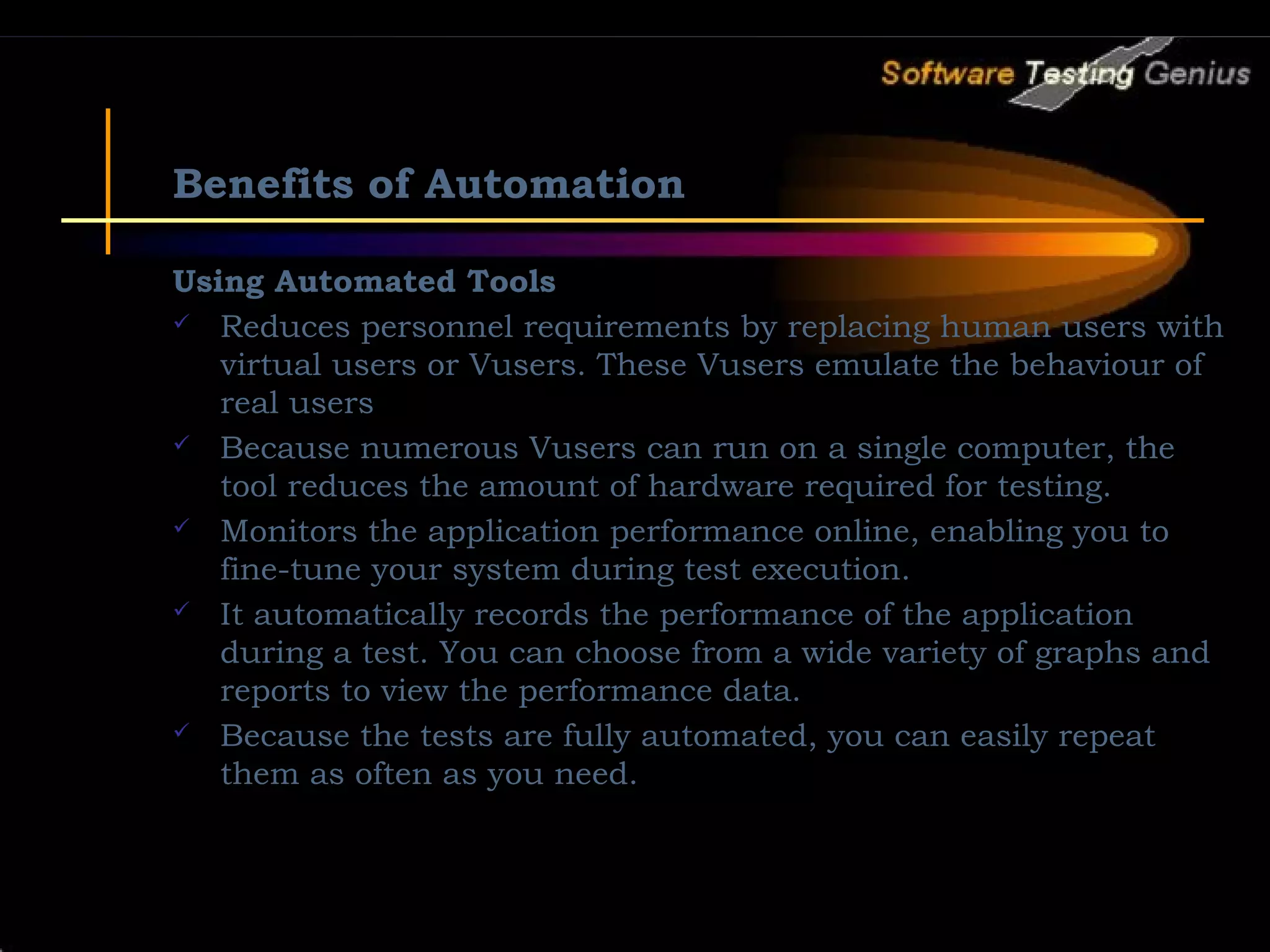 Benefits of Automation Using Automated Tools  Reduces personnel requirements by replacing human users with virtual users or Vusers. These Vusers emulate the behaviour of real users  Because numerous Vusers can run on a single computer, the tool reduces the amount of hardware required for testing.  Monitors the application performance online, enabling you to fine-tune your system during test execution.  It automatically records the performance of the application during a test. You can choose from a wide variety of graphs and reports to view the performance data.  Because the tests are fully automated, you can easily repeat them as often as you need. 