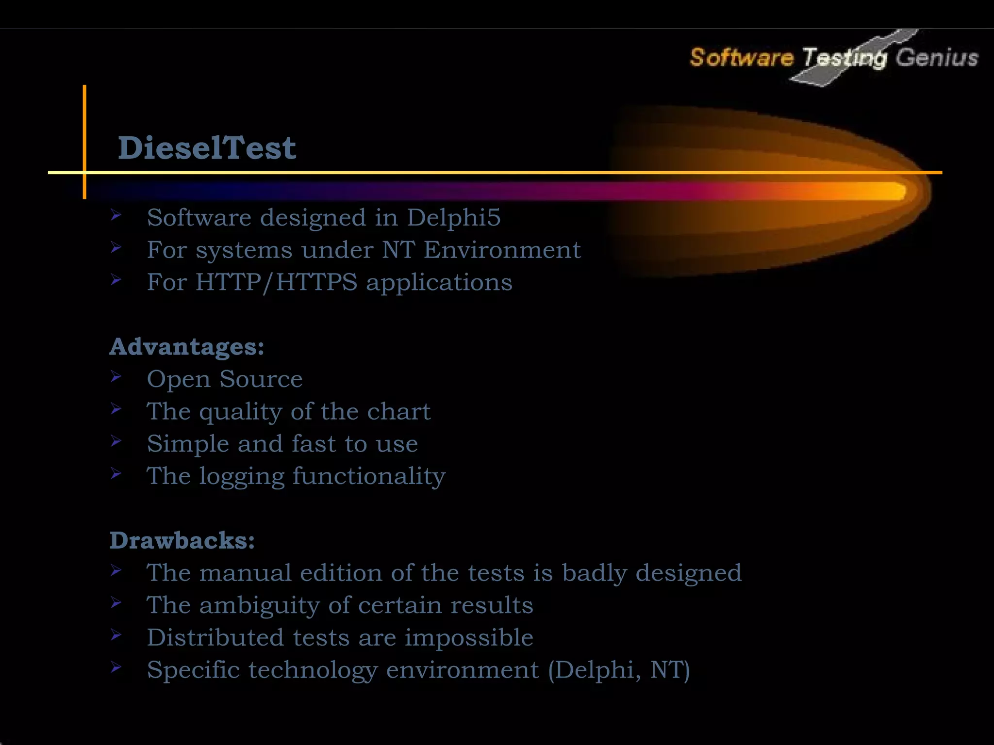 DieselTest  Software designed in Delphi5  For systems under NT Environment  For HTTP/HTTPS applications Advantages:  Open Source  The quality of the chart  Simple and fast to use  The logging functionality Drawbacks:  The manual edition of the tests is badly designed  The ambiguity of certain results  Distributed tests are impossible  Specific technology environment (Delphi, NT) 