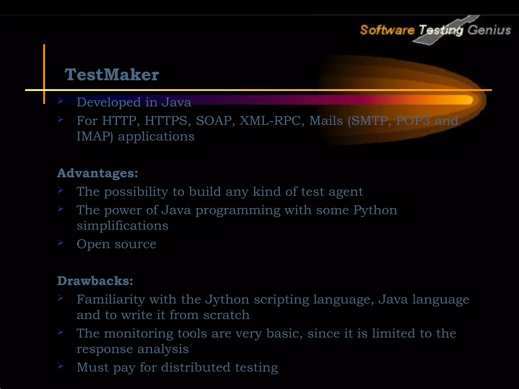 TestMaker  Developed in Java  For HTTP, HTTPS, SOAP, XML-RPC, Mails (SMTP, POP3 and IMAP) applications Advantages:  The possibility to build any kind of test agent  The power of Java programming with some Python simplifications  Open source Drawbacks:  Familiarity with the Jython scripting language, Java language and to write it from scratch  The monitoring tools are very basic, since it is limited to the response analysis  Must pay for distributed testing 