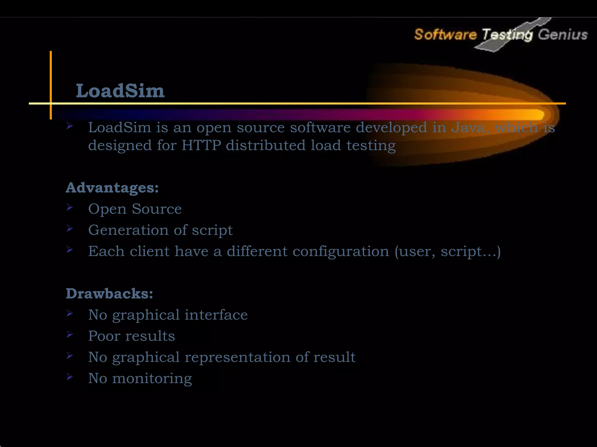 LoadSim  LoadSim is an open source software developed in Java, which is designed for HTTP distributed load testing Advantages:  Open Source  Generation of script  Each client have a different configuration (user, script…) Drawbacks:  No graphical interface  Poor results  No graphical representation of result  No monitoring 