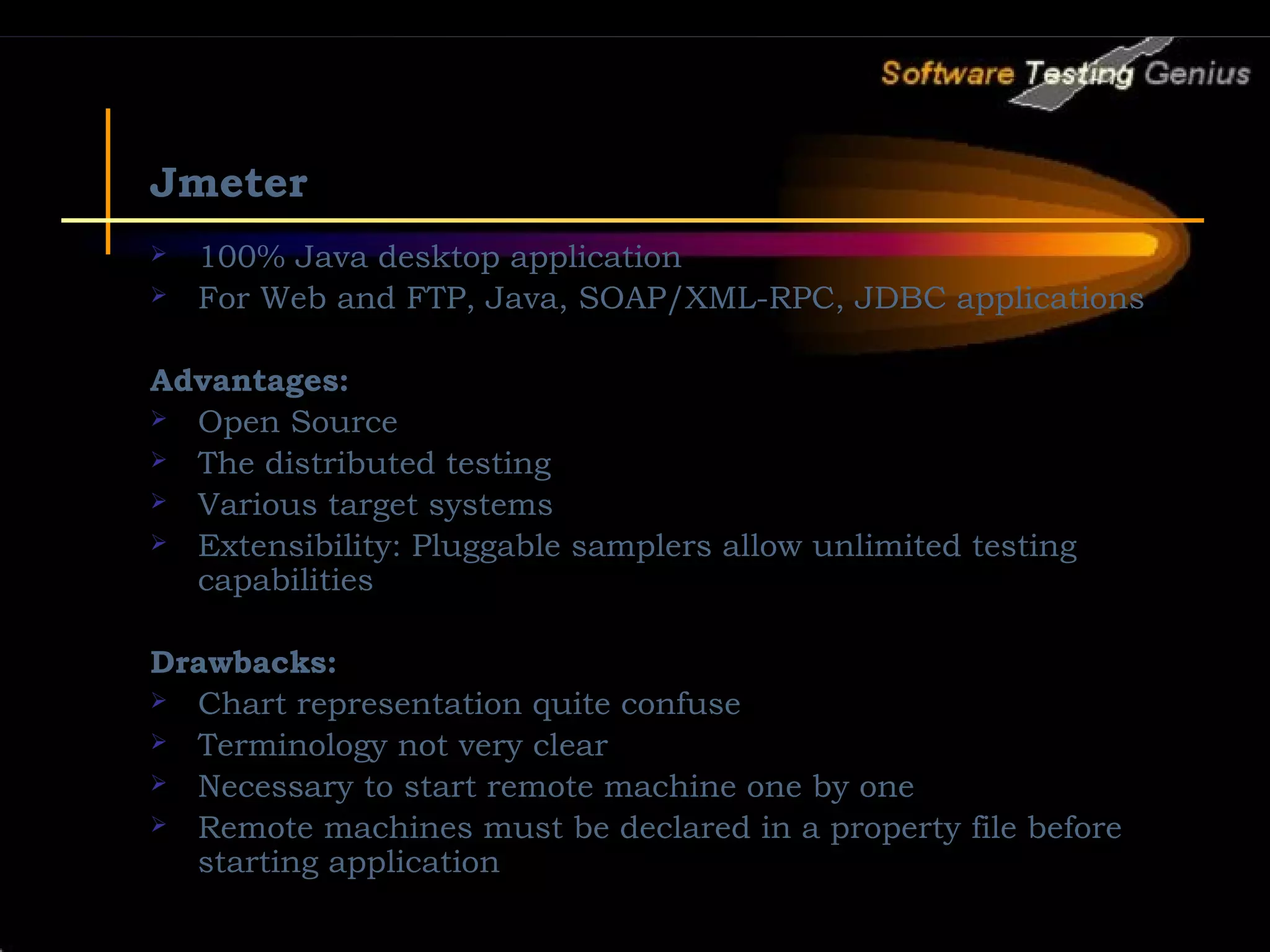 Jmeter  100% Java desktop application  For Web and FTP, Java, SOAP/XML-RPC, JDBC applications Advantages:  Open Source  The distributed testing  Various target systems  Extensibility: Pluggable samplers allow unlimited testing capabilities Drawbacks:  Chart representation quite confuse  Terminology not very clear  Necessary to start remote machine one by one  Remote machines must be declared in a property file before starting application 