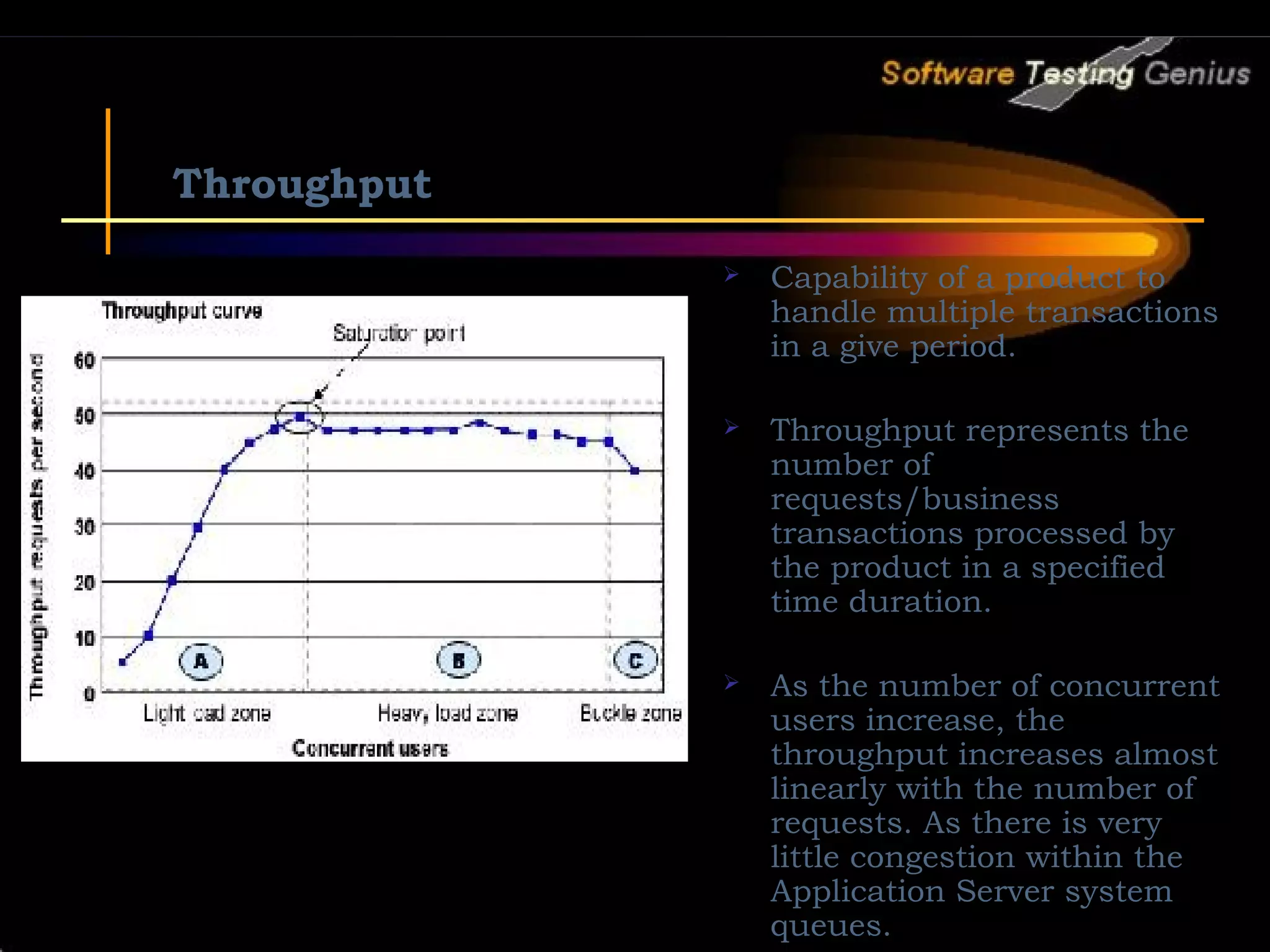 Throughput  Capability of a product to handle multiple transactions in a give period.  Throughput represents the number of requests/business transactions processed by the product in a specified time duration.  As the number of concurrent users increase, the throughput increases almost linearly with the number of requests. As there is very little congestion within the Application Server system queues. 