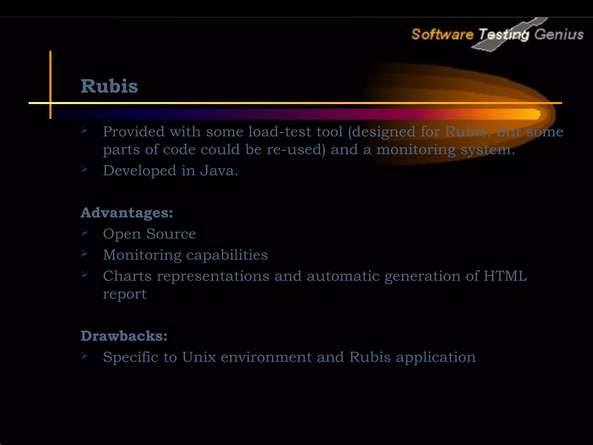 Rubis  Provided with some load-test tool (designed for Rubis, but some parts of code could be re-used) and a monitoring system.  Developed in Java. Advantages:  Open Source  Monitoring capabilities  Charts representations and automatic generation of HTML report Drawbacks:  Specific to Unix environment and Rubis application 