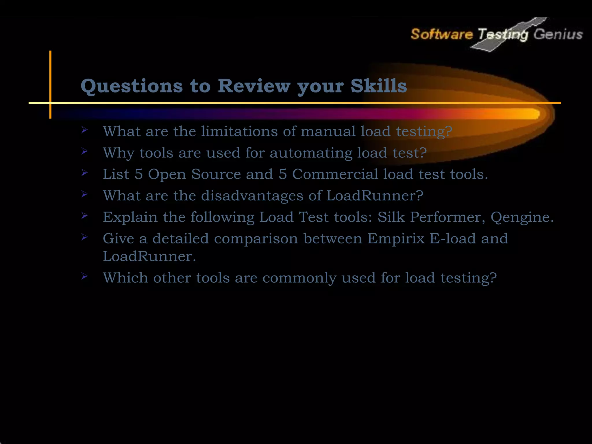 Questions to Review your Skills  What are the limitations of manual load testing?  Why tools are used for automating load test?  List 5 Open Source and 5 Commercial load test tools.  What are the disadvantages of LoadRunner?  Explain the following Load Test tools: Silk Performer, Qengine.  Give a detailed comparison between Empirix E-load and LoadRunner.  Which other tools are commonly used for load testing? 
