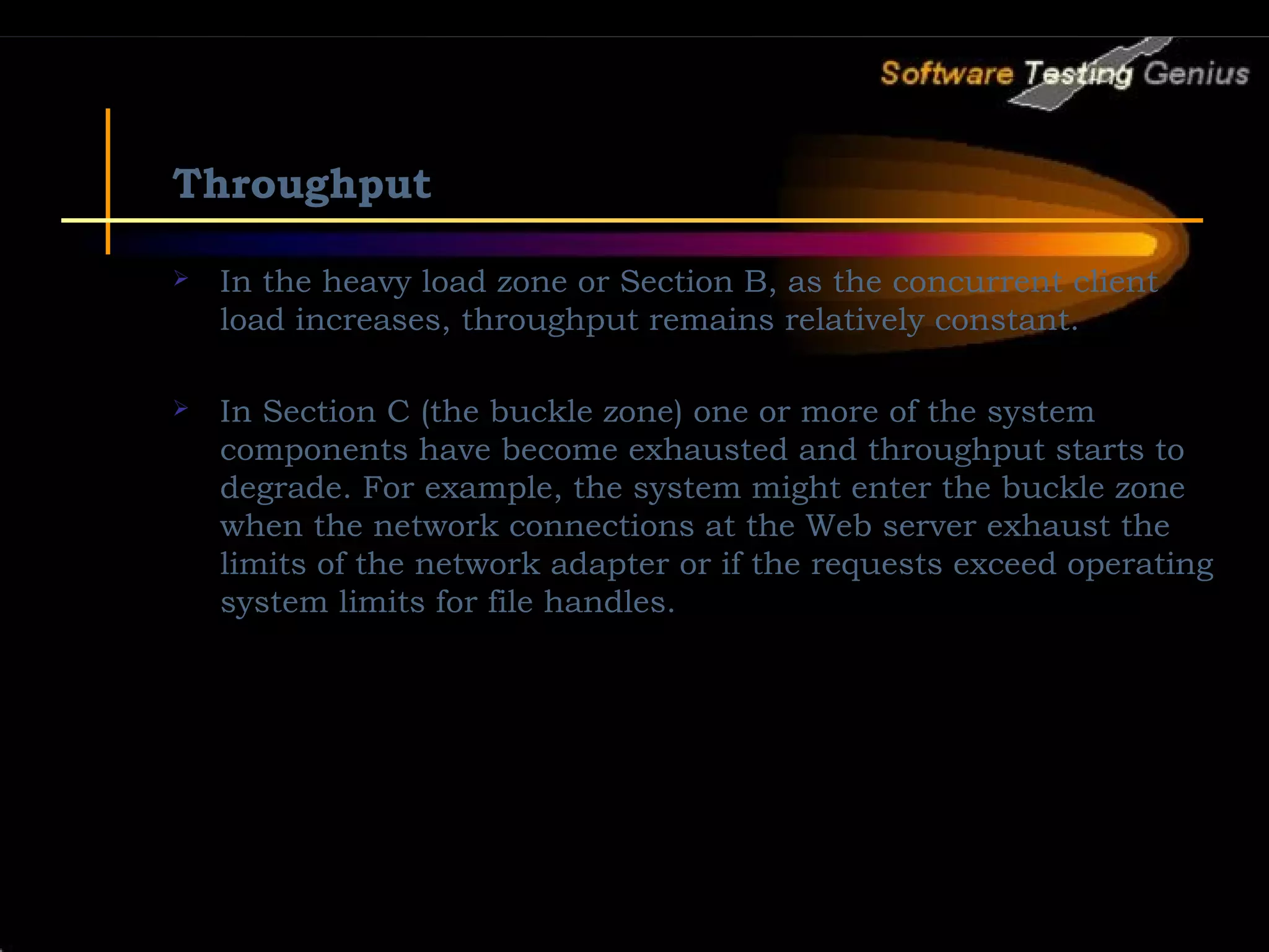 Throughput  In the heavy load zone or Section B, as the concurrent client load increases, throughput remains relatively constant.  In Section C (the buckle zone) one or more of the system components have become exhausted and throughput starts to degrade. For example, the system might enter the buckle zone when the network connections at the Web server exhaust the limits of the network adapter or if the requests exceed operating system limits for file handles. 