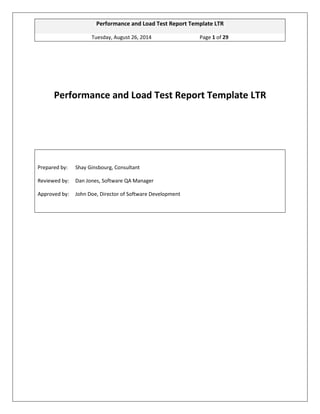 Performance and Load Test Report Template LTR 
Tuesday, August 26, 2014 Page 1 of 29 
Performance and Load Test Report Template LTR 
Prepared by: Shay Ginsbourg, Consultant 
Reviewed by: Dan Jones, Software QA Manager 
Approved by: John Doe, Director of Software Development 
 