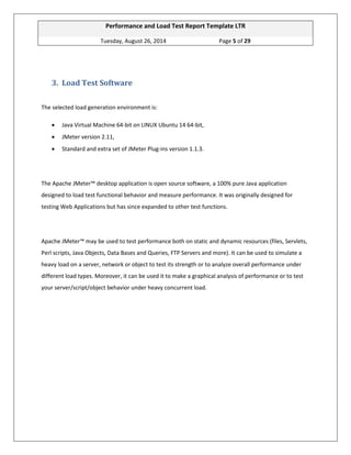 Performance and Load Test Report Template LTR 
Tuesday, August 26, 2014 Page 5 of 29 
3. Load Test Software The selected load generation environment is:  Java Virtual Machine 64-bit on LINUX Ubuntu 14 64-bit,  JMeter version 2.11,  Standard and extra set of JMeter Plug-ins version 1.1.3. The Apache JMeter™ desktop application is open source software, a 100% pure Java application designed to load test functional behavior and measure performance. It was originally designed for testing Web Applications but has since expanded to other test functions. Apache JMeter™ may be used to test performance both on static and dynamic resources (files, Servlets, Perl scripts, Java Objects, Data Bases and Queries, FTP Servers and more). It can be used to simulate a heavy load on a server, network or object to test its strength or to analyze overall performance under different load types. Moreover, it can be used it to make a graphical analysis of performance or to test your server/script/object behavior under heavy concurrent load. 
 