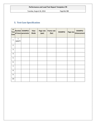 Performance and Load Test Report Template LTR 
Tuesday, August 26, 2014 Page 8 of 29 
5. Test Case Specification 
# Test Case Number of Users EXAMPLE parameter View Mode Page rate (pps) Frame rate (fps) EXAMPLE Page size EXAMPLE Enhancement 
1 
1 SANITY 
2 
3 
4 
5 
6 
7 
8 
9 
10 
 