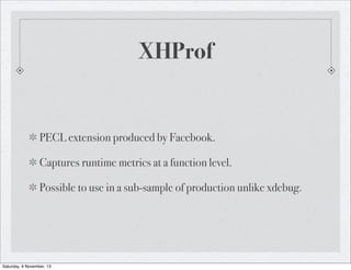 XHProf

PECL extension produced by Facebook.
Captures runtime metrics at a function level.
Possible to use in a sub-sample of production unlike xdebug.

Saturday, 9 November, 13

 