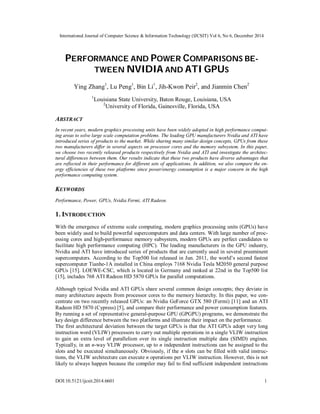 International Journal of Computer Science & Information Technology (IJCSIT) Vol 6, No 6, December 2014
DOI:10.5121/ijcsit.2014.6601 1
PERFORMANCE AND POWER COMPARISONS BE-
TWEEN NVIDIA AND ATI GPUS
Ying Zhang1
, Lu Peng1
, Bin Li1
, Jih-Kwon Peir2
, and Jianmin Chen2
1
Louisiana State University, Baton Rouge, Louisiana, USA
2
University of Florida, Gainesville, Florida, USA
ABSTRACT
In recent years, modern graphics processing units have been widely adopted in high performance comput-
ing areas to solve large scale computation problems. The leading GPU manufacturers Nvidia and ATI have
introduced series of products to the market. While sharing many similar design concepts, GPUs from these
two manufacturers differ in several aspects on processor cores and the memory subsystem. In this paper,
we choose two recently released products respectively from Nvidia and ATI and investigate the architec-
tural differences between them. Our results indicate that these two products have diverse advantages that
are reflected in their performance for different sets of applications. In addition, we also compare the en-
ergy efficiencies of these two platforms since power/energy consumption is a major concern in the high
performance computing system.
KEYWORDS
Performance, Power, GPUs, Nvidia Fermi, ATI Radeon.
1. INTRODUCTION
With the emergence of extreme scale computing, modern graphics processing units (GPUs) have
been widely used to build powerful supercomputers and data centers. With large number of proc-
essing cores and high-performance memory subsystem, modern GPUs are perfect candidates to
facilitate high performance computing (HPC). The leading manufacturers in the GPU industry,
Nvidia and ATI have introduced series of products that are currently used in several preeminent
supercomputers. According to the Top500 list released in Jun. 2011, the world’s second fastest
supercomputer Tianhe-1A installed in China employs 7168 Nvidia Tesla M2050 general purpose
GPUs [15]. LOEWE-CSC, which is located in Germany and ranked at 22nd in the Top500 list
[15], includes 768 ATI Radeon HD 5870 GPUs for parallel computations.
Although typical Nvidia and ATI GPUs share several common design concepts; they deviate in
many architecture aspects from processor cores to the memory hierarchy. In this paper, we con-
centrate on two recently released GPUs: an Nvidia GeForce GTX 580 (Fermi) [11] and an ATI
Radeon HD 5870 (Cypress) [5], and compare their performance and power consumption features.
By running a set of representative general-purpose GPU (GPGPU) programs, we demonstrate the
key design difference between the two platforms and illustrate their impact on the performance.
The first architectural deviation between the target GPUs is that the ATI GPUs adopt very long
instruction word (VLIW) processors to carry out multiple operations in a single VLIW instruction
to gain an extra level of parallelism over its single instruction multiple data (SIMD) engines.
Typically, in an n-way VLIW processor, up to n independent instructions can be assigned to the
slots and be executed simultaneously. Obviously, if the n slots can be filled with valid instruc-
tions, the VLIW architecture can execute n operations per VLIW instruction. However, this is not
likely to always happen because the compiler may fail to find sufficient independent instructions
 