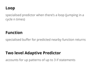 Loop
specialised predictor when there’s a loop (jumping in a
cycle n times)
Function
specialised buffer for predicted nearby function returns
Two level Adaptive Predictor
accounts for up patterns of up to 3 if statements
 