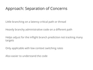 Approach: Separation of Concerns
Little branching on a latency critical path or thread
Heavily branchy administrative code on a different path
Helps adjust for the inflight branch prediction not tracking many
targets
Only applicable with low context switching rates
Also easier to understand the code
 