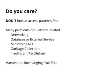Do you care?
DON'T look at access patterns first
Many problems not Pattern Related
Networking
Database or External Service
Minimising I/O
Garbage Collection
Insufficient Parallelism
Harvest the low hanging fruit first
 
