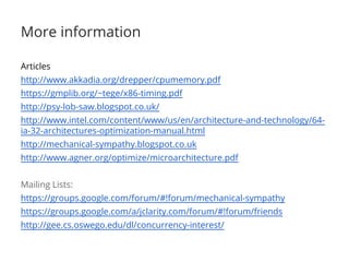 More information
Articles
http://www.akkadia.org/drepper/cpumemory.pdf
https://gmplib.org/~tege/x86-timing.pdf
http://psy-lob-saw.blogspot.co.uk/
http://www.intel.com/content/www/us/en/architecture-and-technology/64-
ia-32-architectures-optimization-manual.html
http://mechanical-sympathy.blogspot.co.uk
http://www.agner.org/optimize/microarchitecture.pdf
Mailing Lists:
https://groups.google.com/forum/#!forum/mechanical-sympathy
https://groups.google.com/a/jclarity.com/forum/#!forum/friends
http://gee.cs.oswego.edu/dl/concurrency-interest/
 