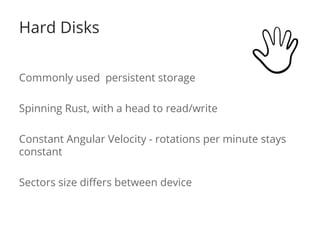 Hard Disks 
Commonly used persistent storage 
Spinning Rust, with a head to read/write 
Constant Angular Velocity - rotations per minute stays 
constant 
Sectors size differs between device 
 