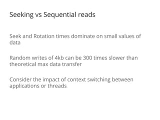 Seeking vs Sequential reads 
Seek and Rotation times dominate on small values of 
data 
Random writes of 4kb can be 300 times slower than 
theoretical max data transfer 
Consider the impact of context switching between 
applications or threads 
 