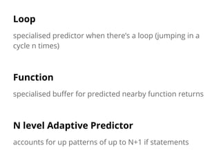 Loop 
specialised predictor when there’s a loop (jumping in a 
cycle n times) 
Function 
specialised buffer for predicted nearby function returns 
N level Adaptive Predictor 
accounts for up patterns of up to N+1 if statements 
 
