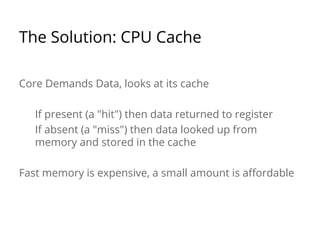 The Solution: CPU Cache 
Core Demands Data, looks at its cache 
If present (a "hit") then data returned to register 
If absent (a "miss") then data looked up from 
memory and stored in the cache 
Fast memory is expensive, a small amount is affordable 
 