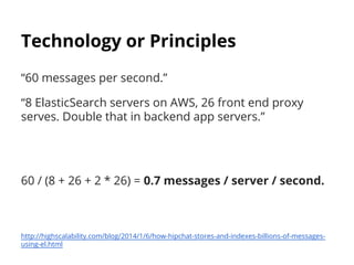 Technology or Principles 
“60 messages per second.” 
“8 ElasticSearch servers on AWS, 26 front end proxy 
serves. Double that in backend app servers.” 
60 / (8 + 26 + 2 * 26) = 0.7 messages / server / second. 
http://highscalability.com/blog/2014/1/6/how-hipchat-stores-and-indexes-billions-of-messages-using- 
el.html 
 