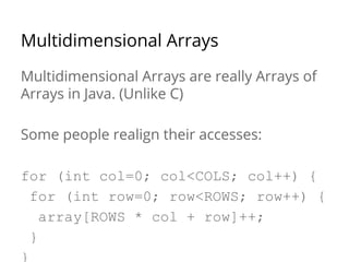 Multidimensional Arrays 
Multidimensional Arrays are really Arrays of 
Arrays in Java. (Unlike C) 
Some people realign their accesses: 
for (int col=0; col<COLS; col++) { 
for (int row=0; row<ROWS; row++) { 
array[ROWS * col + row]++; 
} 
} 
 