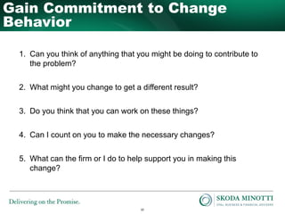 10
1. Can you think of anything that you might be doing to contribute to
the problem?
2. What might you change to get a different result?
3. Do you think that you can work on these things?
4. Can I count on you to make the necessary changes?
5. What can the firm or I do to help support you in making this
change?
Gain Commitment to Change
Behavior
 
