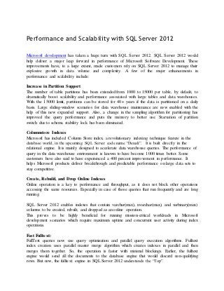 Performance and Scalability with SQL Server 2012

Microsoft development has taken a huge turn with SQL Server 2012. SQL Server 2012 would
help deliver a major leap forward in performance of Microsoft Software Development. These
improvements have, to a large extent, made customers rely on SQL Server 2012 to manage their
explosive growth in data volume and complexity. A few of the major enhancements in
performance and scalability include:

Increase in Partition Support
The number of table partitions has been extended from 1000 to 15000 per table, by default, to
dramatically boost scalability and performance associated with large tables and data warehouses.
With the 15000 limit, partitions can be stored for 40+ years if the data is partitioned on a daily
basis. Large sliding-window scenarios for data warehouse maintenance are now enabled with the
help of this new expanded support. Also, a change in the sampling algorithm for partitioning has
improved the query performance and puts the memory to better use. Starvation of partition
switch due to schema stability lock has been eliminated.

Columnstore Indexes
Microsoft has included Column Store index, a revolutionary indexing technique feature in the
database world, in the upcoming SQL Server code name “Denali”. It is built directly in the
relational engine. It is mainly designed to accelerate data warehouse queries. The performance of
query in the data warehouse environment is known to have become 1000 times better. Some
customers have also said to have experienced a 400 percent improvement in performance. It
helps Microsoft products deliver breakthrough and predictable performance on large data sets to
stay competitive.

Create, Rebuild, and Drop Online Indexes
Online operation is a key to performance and throughput, as it does not block other operations
accessing the same resources. Especially in case of those queries that run frequently and are long
running.

SQL Server 2012 enables indexes that contain varchar(max), nvarchar(max), and varbinary(max)
columns to be created, rebuilt, and dropped as an online operation.
This proves to be highly beneficial for running mission-critical workloads in Microsoft
development scenarios which require maximum uptime and concurrent user activity during index
operations.

Fast Fulltext:
FullText queries now use query optimization and parallel query execution algorithms. Fulltext
index creation uses parallel master merge algorithm which creates indexes in parallel and then
merges them together. So, the operation is faster with minimal blockings. Earlier, the fulltext
engine would send all the documents to the database engine that would discard non-qualifying
rows. But now, the fulltext engine in SQL Server 2012 understands the “Top”.
 