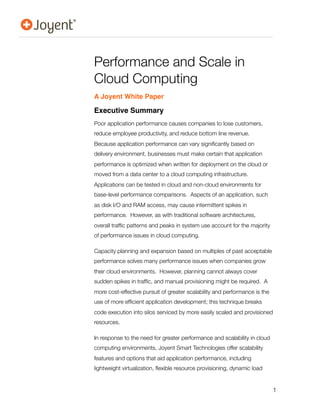 Performance and Scale in
Cloud Computing
A Joyent White Paper

Executive Summary
Poor application performance causes companies to lose customers,
reduce employee productivity, and reduce bottom line revenue.
Because application performance can vary signiﬁcantly based on
delivery environment, businesses must make certain that application
performance is optimized when written for deployment on the cloud or
moved from a data center to a cloud computing infrastructure.
Applications can be tested in cloud and non-cloud environments for
base-level performance comparisons. Aspects of an application, such
as disk I/O and RAM access, may cause intermittent spikes in
performance. However, as with traditional software architectures,
overall trafﬁc patterns and peaks in system use account for the majority
of performance issues in cloud computing.

Capacity planning and expansion based on multiples of past acceptable
performance solves many performance issues when companies grow
their cloud environments. However, planning cannot always cover
sudden spikes in trafﬁc, and manual provisioning might be required. A
more cost-effective pursuit of greater scalability and performance is the
use of more efﬁcient application development; this technique breaks
code execution into silos serviced by more easily scaled and provisioned
resources.

In response to the need for greater performance and scalability in cloud
computing environments, Joyent Smart Technologies offer scalability
features and options that aid application performance, including
lightweight virtualization, ﬂexible resource provisioning, dynamic load


                                                                            1
 