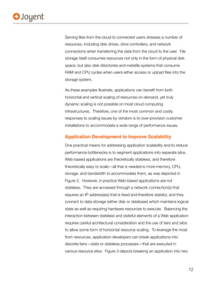 Serving ﬁles from the cloud to connected users stresses a number of
resources, including disk drives, drive controllers, and network
connections when transferring the data from the cloud to the user. File
storage itself consumes resources not only in the form of physical disk
space, but also disk directories and metaﬁle systems that consume
RAM and CPU cycles when users either access or upload ﬁles into the
storage system.

As these examples illustrate, applications can beneﬁt from both
horizontal and vertical scaling of resources on demand, yet truly
dynamic scaling is not possible on most cloud computing
infrastructures. Therefore, one of the most common and costly
responses to scaling issues by vendors is to over-provision customer
installations to accommodate a wide range of performance issues.

Application Development to Improve Scalability
One practical means for addressing application scalability and to reduce
performance bottlenecks is to segment applications into separate silos.
Web-based applications are theoretically stateless, and therefore
theoretically easy to scale—all that is needed is more memory, CPU,
storage, and bandwidth to accommodate them, as was depicted in
Figure 2. However, in practice Web-based applications are not
stateless. They are accessed through a network connection(s) that
requires an IP address(es) that is ﬁxed and therefore stateful, and they
connect to data storage (either disk or database) which maintains logical
state as well as requiring hardware resources to execute. Balancing the
interaction between stateless and stateful elements of a Web application
requires careful architectural consideration and the use of tiers and silos
to allow some form of horizontal resource scaling. To leverage the most
from resources, application developers can break applications into
discrete tiers—state or stateless processes—that are executed in
various resource silos. Figure 3 depicts breaking an application into two



                                                                              12
 