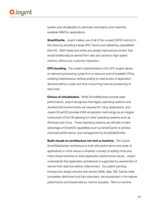 system and virtualization to eliminate redundancy and maximize
available RAM for applications.

SmartCache. Joyent makes use of all of the unused DDR3 memory in
the cloud by providing a large ARC Cache pool delivering unparalleled
Disk I/O.  Both reads and writes are greatly improved as content that
would traditionally be served from disk are cached in high speed
memory without any customer interaction.

CPU bursting. The Joyent implementation of its CPU engine allows
on-demand processing cycles from a resource pool of available CPUs,
enabling instantaneous vertical scaling to meet bursts of application
demand without costly and time-consuming manual provisioning of
resources.

Choice of virtualization. While SmartMachines provide ideal
performance, Joyent recognizes that legacy operating systems and
development environments are required for many applications, and
Joyent SmartOS provides XVM virtualization technology as an integral
component of the OS allowing for other operating systems such as
Windows and Linux. These operating systems are still able to take
advantage of SmartOS capabilities such as SmartCache to achieve
improved performance, and management by SmartDataCenter.

Build clouds on architecture not rent-a-machine. The Joyent
SmartDataCenter architecture is built with performance and scale of
applications in mind versus a simplistic concept of adding more and
more virtual machines to solve application performance issues. Joyent
understands that application architecture is supported by several tiers of
servers that need low latency interconnect. Our patent pending
Honeycomb design ensures that servers (Web, App, DB, Cache) while
completely distributed and fully redundant, are provisioned in the highest
performance and lowest latency manner possible. Rent-a-machine




                                                                             14
 