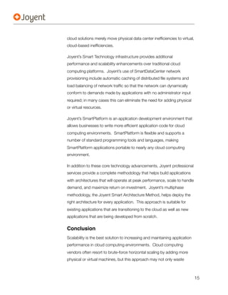 cloud solutions merely move physical data center inefﬁciencies to virtual,
cloud-based inefﬁciencies.

Joyent’s Smart Technology infrastructure provides additional
performance and scalability enhancements over traditional cloud
computing platforms. Joyent’s use of SmartDataCenter network
provisioning include automatic caching of distributed ﬁle systems and
load balancing of network trafﬁc so that the network can dynamically
conform to demands made by applications with no administrator input
required; in many cases this can eliminate the need for adding physical
or virtual resources.

Joyent’s SmartPlatform is an application development environment that
allows businesses to write more efﬁcient application code for cloud
computing environments. SmartPlatform is ﬂexible and supports a
number of standard programming tools and languages, making
SmartPlatform applications portable to nearly any cloud computing
environment.

In addition to these core technology advancements, Joyent professional
services provide a complete methodology that helps build applications
with architectures that will operate at peak performance, scale to handle
demand, and maximize return on investment. Joyent’s multiphase
methodology, the Joyent Smart Architecture Method, helps deploy the
right architecture for every application. This approach is suitable for
existing applications that are transitioning to the cloud as well as new
applications that are being developed from scratch.


Conclusion
Scalability is the best solution to increasing and maintaining application
performance in cloud computing environments. Cloud computing
vendors often resort to brute-force horizontal scaling by adding more
physical or virtual machines, but this approach may not only waste



                                                                             15
 