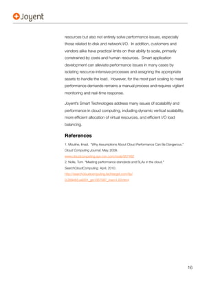 resources but also not entirely solve performance issues, especially
those related to disk and network I/O. In addition, customers and
vendors alike have practical limits on their ability to scale, primarily
constrained by costs and human resources. Smart application
development can alleviate performance issues in many cases by
isolating resource-intensive processes and assigning the appropriate
assets to handle the load. However, for the most part scaling to meet
performance demands remains a manual process and requires vigilant
monitoring and real-time response.

Joyent’s Smart Technologies address many issues of scalability and
performance in cloud computing, including dynamic vertical scalability,
more efﬁcient allocation of virtual resources, and efﬁcient I/O load
balancing.

References
1. Mouline, Imad. “Why Assumptions About Cloud Performance Can Be Dangerous.”
Cloud Computing Journal. May, 2009.
www.cloudcomputing.sys-con.com/node/957492
2. Nolle, Tom. “Meeting performance standards and SLAs in the cloud.”
SearchCloudComputing. April, 2010.
http://searchcloudcomputing.techtarget.com/tip/
0,289483,sid201_gci1357087_mem1,00.html




                                                                                16
 