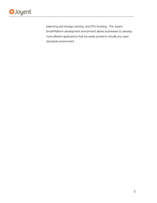 balancing and storage caching, and CPU bursting. The Joyent
SmartPlatform development environment allows businesses to develop
more efﬁcient applications that are easily ported to virtually any open
standards environment.




                                                                          2
 