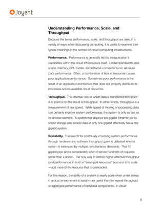 Understanding Performance, Scale, and
Throughput
Because the terms performance, scale, and throughput are used in a
variety of ways when discussing computing, it is useful to examine their
typical meanings in the context of cloud computing infrastructures.

Performance. Performance is generally tied to an application’s
capabilities within the cloud infrastructure itself. Limited bandwidth, disk
space, memory, CPU cycles, and network connections can all cause
poor performance. Often, a combination of lack of resources causes
poor application performance. Sometimes poor performance is the
result of an application architecture that does not properly distribute its
processes across available cloud resources.

Throughput. The effective rate at which data is transferred from point
A to point B on the cloud is throughput. In other words, throughput is a
measurement of raw speed. While speed of moving or processing data
can certainly improve system performance, the system is only as fast as
its slowest element. A system that deploys ten gigabit Ethernet yet its
server storage can access data at only one gigabit effectively has a one
gigabit system.

Scalability. The search for continually improving system performance
through hardware and software throughput gains is defeated when a
system is swamped by multiple, simultaneous demands. That 10
gigabit pipe slows considerably when it serves hundreds of requests
rather than a dozen. The only way to restore higher effective throughput
(and performance) in such a “swamped resources” scenario is to scale
—add more of the resource that is overloaded.

For this reason, the ability of a system to easily scale when under stress
in a cloud environment is vastly more useful than the overall throughput
or aggregate performance of individual components. In cloud



                                                                               8
 