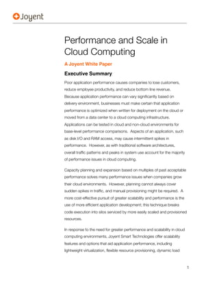 Performance and Scale in
Cloud Computing
A Joyent White Paper

Executive Summary
Poor application performance causes companies to lose customers,
reduce employee productivity, and reduce bottom line revenue.
Because application performance can vary signiﬁcantly based on
delivery environment, businesses must make certain that application
performance is optimized when written for deployment on the cloud or
moved from a data center to a cloud computing infrastructure.
Applications can be tested in cloud and non-cloud environments for
base-level performance comparisons. Aspects of an application, such
as disk I/O and RAM access, may cause intermittent spikes in
performance. However, as with traditional software architectures,
overall trafﬁc patterns and peaks in system use account for the majority
of performance issues in cloud computing.

Capacity planning and expansion based on multiples of past acceptable
performance solves many performance issues when companies grow
their cloud environments. However, planning cannot always cover
sudden spikes in trafﬁc, and manual provisioning might be required. A
more cost-effective pursuit of greater scalability and performance is the
use of more efﬁcient application development; this technique breaks
code execution into silos serviced by more easily scaled and provisioned
resources.

In response to the need for greater performance and scalability in cloud
computing environments, Joyent Smart Technologies offer scalability
features and options that aid application performance, including
lightweight virtualization, ﬂexible resource provisioning, dynamic load



                                                                            1
 