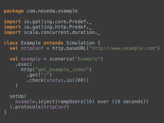 package com.neueda.example 
 
import io.gatling.core.Predef._ 
import io.gatling.http.Predef._ 
import scala.concurrent.duration._ 
 
class Example extends Simulation { 
val httpConf = http.baseURL("http://www.example.com") 
 
val example = scenario("Example") 
.exec( 
http("get_example_index") 
.get("/") 
.check(status.is(200)) 
) 
 
setUp( 
example.inject(rampUsers(10) over (10 seconds)) 
).protocols(httpConf) 
}
 