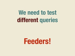 We need to test
different queries
Feeders!
 