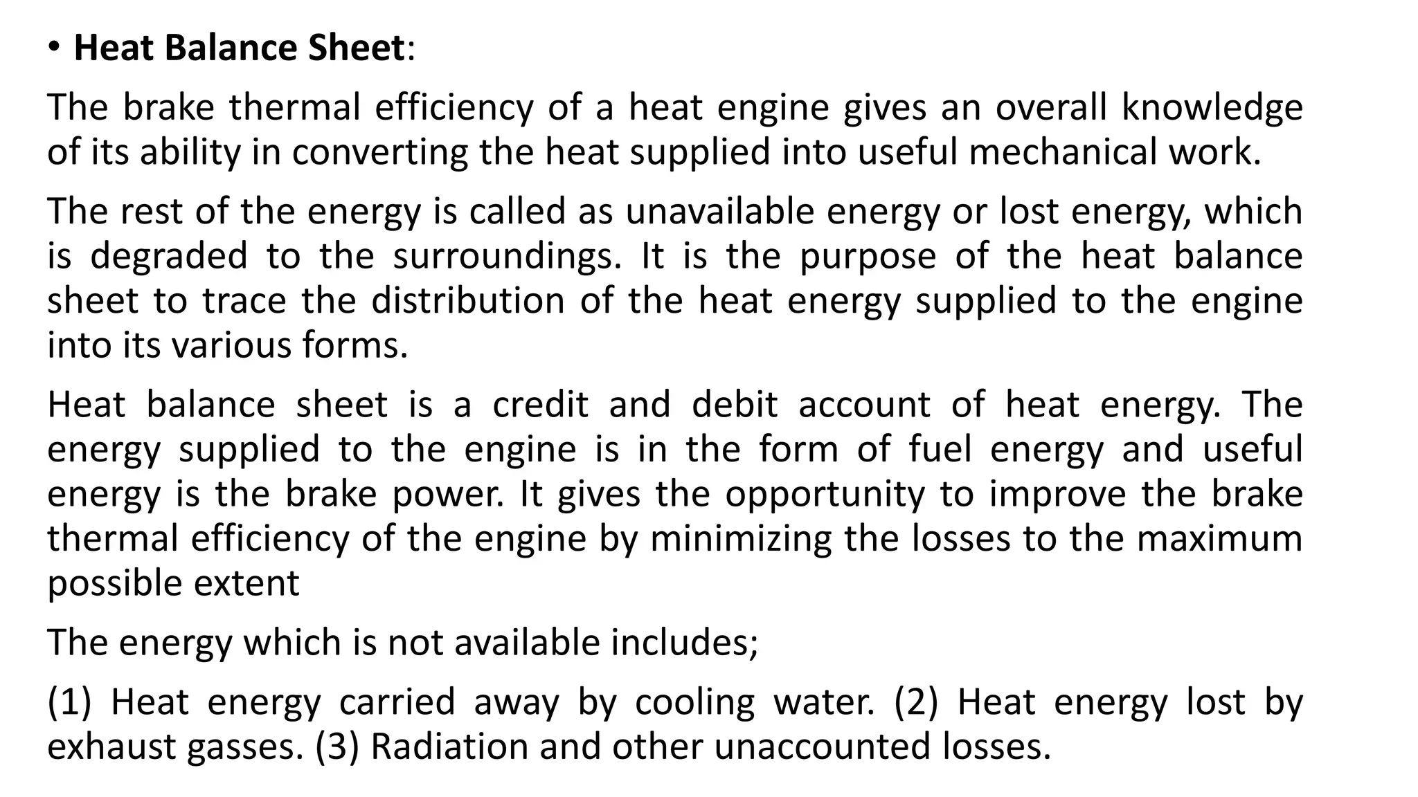 • Heat Balance Sheet:
The brake thermal efficiency of a heat engine gives an overall knowledge
of its ability in converting the heat supplied into useful mechanical work.
The rest of the energy is called as unavailable energy or lost energy, which
is degraded to the surroundings. It is the purpose of the heat balance
sheet to trace the distribution of the heat energy supplied to the engine
into its various forms.
Heat balance sheet is a credit and debit account of heat energy. The
energy supplied to the engine is in the form of fuel energy and useful
energy is the brake power. It gives the opportunity to improve the brake
thermal efficiency of the engine by minimizing the losses to the maximum
possible extent
The energy which is not available includes;
(1) Heat energy carried away by cooling water. (2) Heat energy lost by
exhaust gasses. (3) Radiation and other unaccounted losses.
 