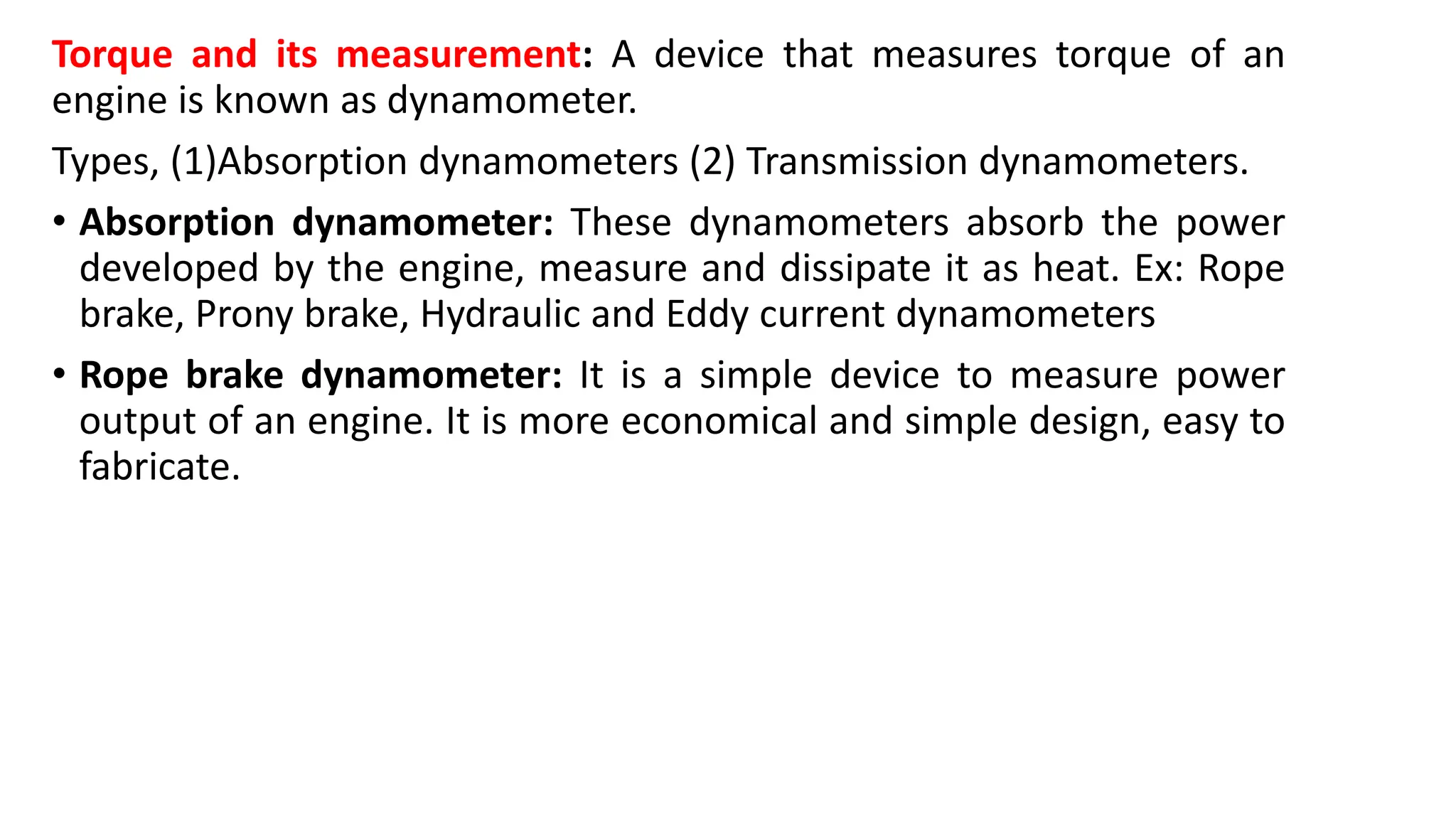 Torque and its measurement: A device that measures torque of an
engine is known as dynamometer.
Types, (1)Absorption dynamometers (2) Transmission dynamometers.
• Absorption dynamometer: These dynamometers absorb the power
developed by the engine, measure and dissipate it as heat. Ex: Rope
brake, Prony brake, Hydraulic and Eddy current dynamometers
• Rope brake dynamometer: It is a simple device to measure power
output of an engine. It is more economical and simple design, easy to
fabricate.
 