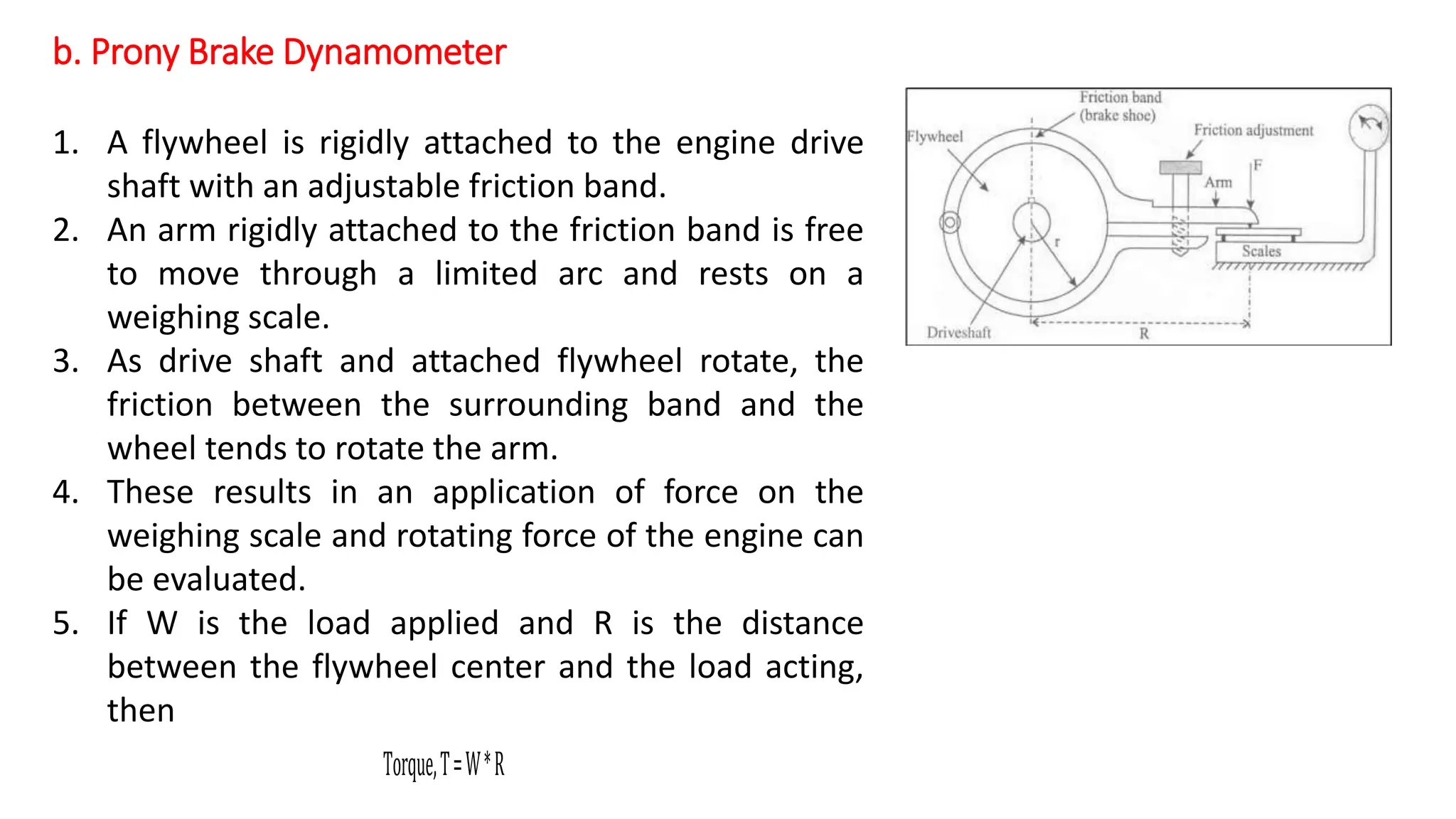b. Prony Brake Dynamometer
Torque,T=W*R
1. A flywheel is rigidly attached to the engine drive
shaft with an adjustable friction band.
2. An arm rigidly attached to the friction band is free
to move through a limited arc and rests on a
weighing scale.
3. As drive shaft and attached flywheel rotate, the
friction between the surrounding band and the
wheel tends to rotate the arm.
4. These results in an application of force on the
weighing scale and rotating force of the engine can
be evaluated.
5. If W is the load applied and R is the distance
between the flywheel center and the load acting,
then
 